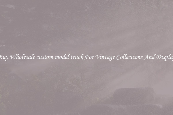 Buy Wholesale custom model truck For Vintage Collections And Display